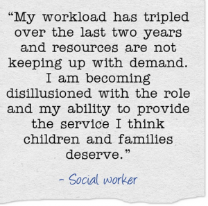 “My workload has tripled over the last two years and resources are not keeping up with demand. I am becoming disillusioned with the role and my ability to provide the service I think children and families deserve.”